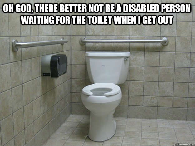 Oh god, there better not be a disabled person waiting for the toilet when I get out   