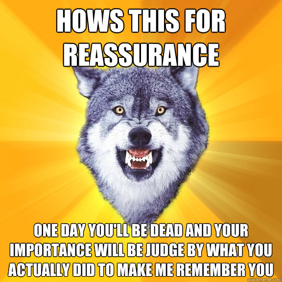 hows this for reassurance one day you'll be dead and your importance will be judge by what you actually did to make me remember you - hows this for reassurance one day you'll be dead and your importance will be judge by what you actually did to make me remember you  Courage Wolf