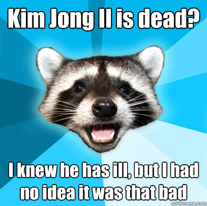 Kim Jong Il is dead? I knew he has ill, but I had no idea it was that bad  Lame Pun Coon