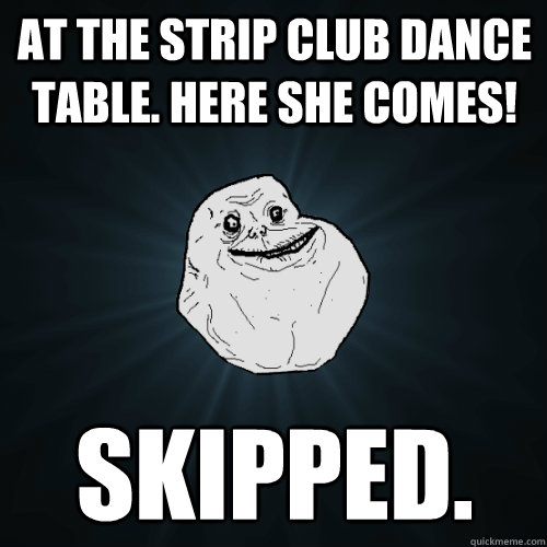 at the strip club dance table. here she comes! skipped.  Forever Alone