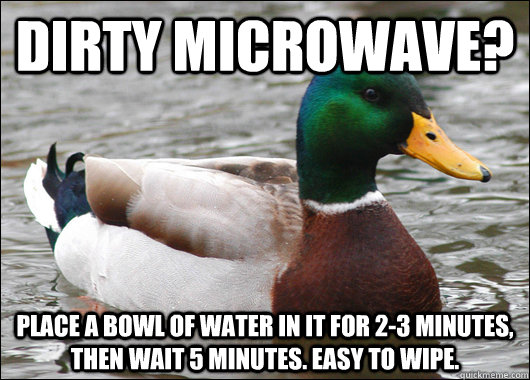 Dirty microwave? place a bowl of water in it for 2-3 minutes, then wait 5 minutes. easy to wipe.  Actual Advice Mallard