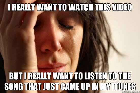 I really want to watch this video  but I really want to listen to the song that just came up in my Itunes  First World Problems