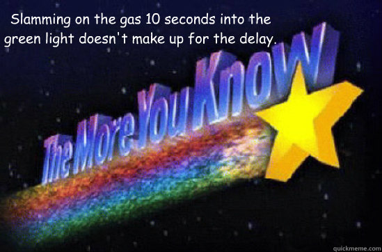 Slamming on the gas 10 seconds into the green light doesn't make up for the delay. - Slamming on the gas 10 seconds into the green light doesn't make up for the delay.  The More You Know