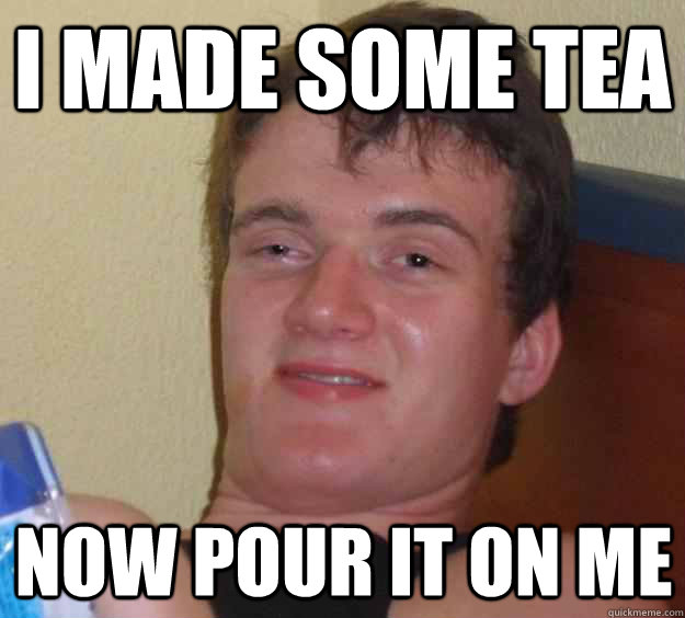 i made some tea  now pour it on me   10 Guy