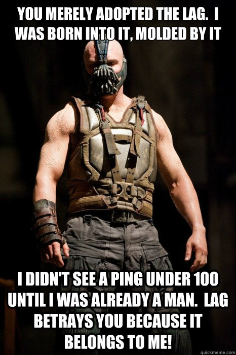 You merely adopted the lag.  I was born into it, molded by it I didn't see a ping under 100 until I was already a man.  Lag betrays you because it belongs to me! - You merely adopted the lag.  I was born into it, molded by it I didn't see a ping under 100 until I was already a man.  Lag betrays you because it belongs to me!  Permission Bane