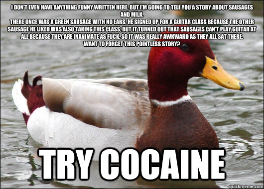 I DON'T EVEN HAVE ANYTHING FUNNY WRITTEN HERE, BUT I'M GOING TO TELL YOU A STORY ABOUT SAUSAGES AND MILK.
THERE ONCE WAS A GREEN SAUSAGE WITH NO EARS. HE SIGNED UP FOR A GUITAR CLASS BECAUSE THE OTHER SAUSAGE HE LIKED WAS ALSO TAKING THIS CLASS, BUT IT TU  Malicious Advice Mallard
