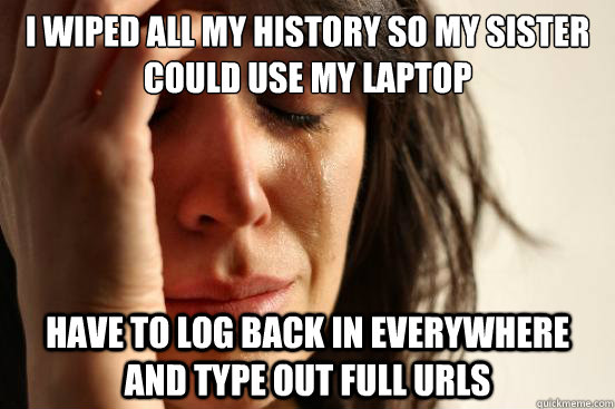 I wiped all my history so my sister could use my laptop Have to log back in everywhere and type out full URLs  First World Problems