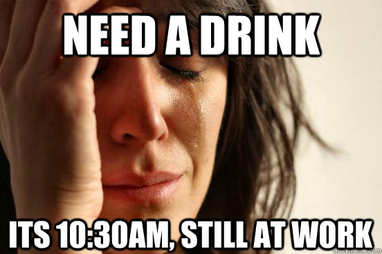 NEED A DRINK ITS 10:30AM, STILL AT WORK  First World Problems