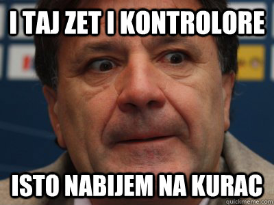 I taj zet i kontrolore ISTO NABIJEM NA KURAC  scumbag zdravko mamic