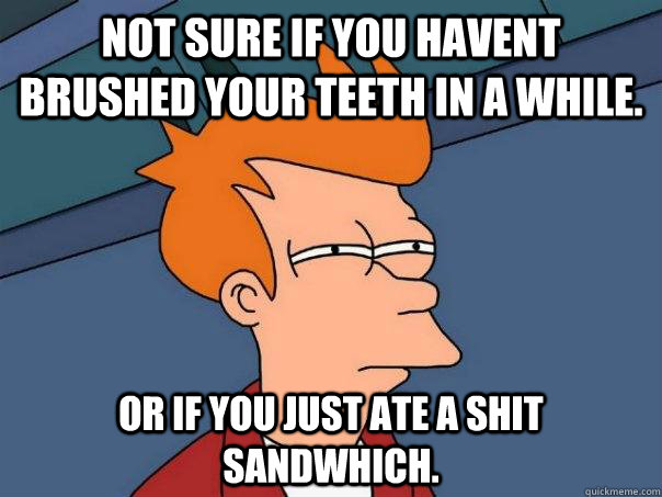 Not sure if you havent brushed your teeth in a while. Or if you just ate a shit sandwhich.  Futurama Fry