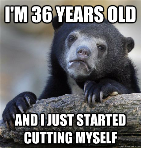 I'm 36 Years old And I just started cutting myself  Confession Bear