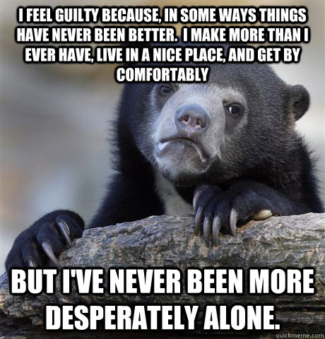 I feel guilty because, in some ways things have never been better.  I make more than I ever have, live in a nice place, and get by comfortably but i've never been more desperately alone.  Confession Bear