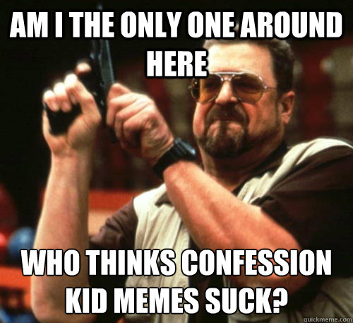 Am i the only one around here who thinks confession kid memes suck?  Am I The Only One Around Here