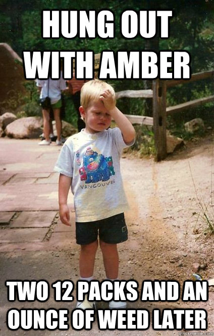 Hung out with amber two 12 packs and an ounce of weed later  Regretful Toddler