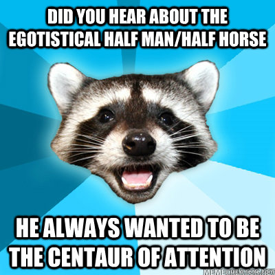 did you hear about the egotistical half man/half horse he always wanted to be the centaur of attention  Lame Pun Raccoon