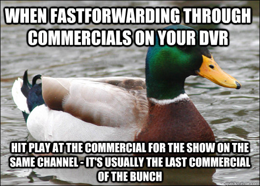 When fastforwarding through commercials on your dvr hit play at the commercial for the show on the same channel - it's usually the last commercial of the bunch  Actual Advice Mallard