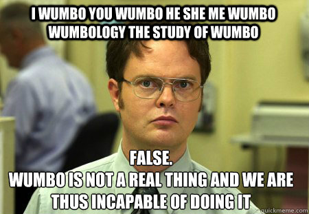 I wumbo you wumbo he she me wumbo wumbology the study of wumbo False.
Wumbo is not a real thing and we are thus incapable of doing it  Schrute