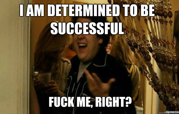 I am determined to be successful FUCK ME, RIGHT?  fuck me right
