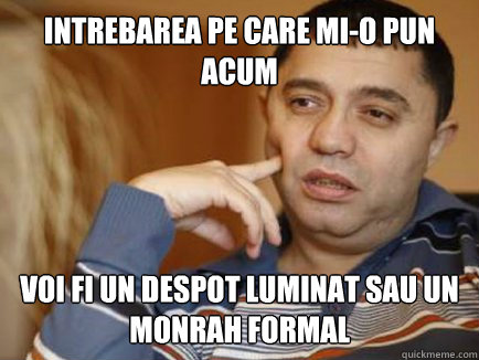 Intrebarea pe care mi-o pun acum voi fi un despot luminat sau un monrah formal  Philisogutza