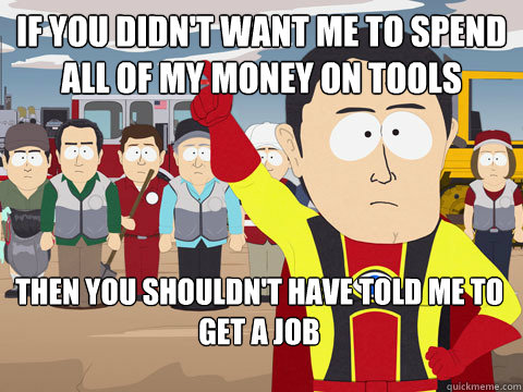 If you didn't want me to spend all of my money on tools then you shouldn't have told me to get a job  Captain Hindsight
