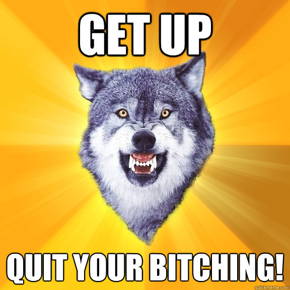 get up quit your bitching!  Courage Wolf