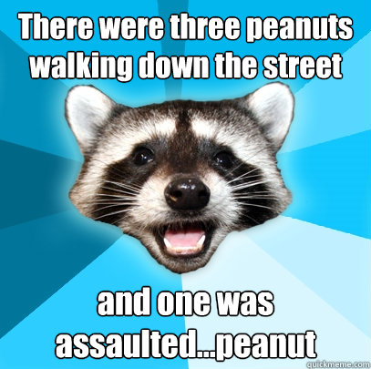 There were three peanuts walking down the street and one was assaulted...peanut  Lame Pun Coon