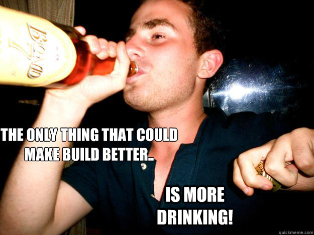 The only thing that could 
make build better.. is more drinking!  