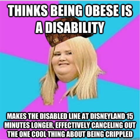 Thinks being obese is a disability makes the disabled line at Disneyland 15 minutes longer, effectively canceling out the one cool thing about being crippled  scumbag fat girl