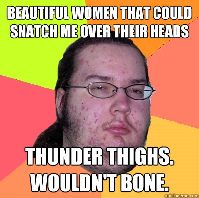 Beautiful Women that could snatch me over their heads Thunder thighs. Wouldn't bone. - Beautiful Women that could snatch me over their heads Thunder thighs. Wouldn't bone.  Misc