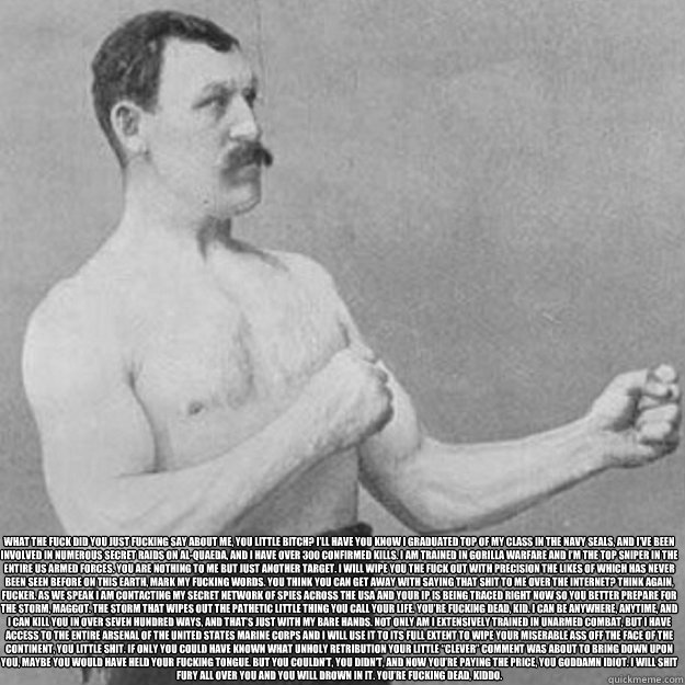 What the fuck did you just fucking say about me, you little bitch? I’ll have you know I graduated top of my class in the Navy Seals, and I’ve been involved in numerous secret raids on Al-Quaeda, and I have over 300 confirmed kills. I am traine  overly manly man