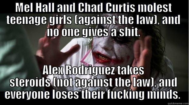 Yankee fans are hypocrites.  - MEL HALL AND CHAD CURTIS MOLEST TEENAGE GIRLS (AGAINST THE LAW), AND NO ONE GIVES A SHIT. ALEX RODRIGUEZ TAKES STEROIDS (NOT AGAINST THE LAW), AND EVERYONE LOSES THEIR FUCKING MINDS.  Joker Mind Loss