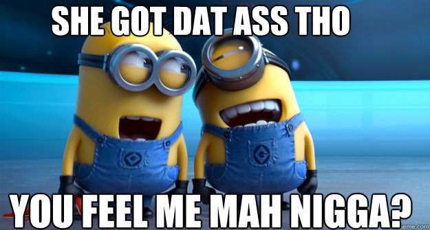 She got dat ass tho You feel me mah nigga?  minion