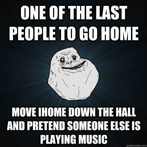 One of the last people to go home move ihome down the hall and pretend someone else is playing music - One of the last people to go home move ihome down the hall and pretend someone else is playing music  Forever Alone