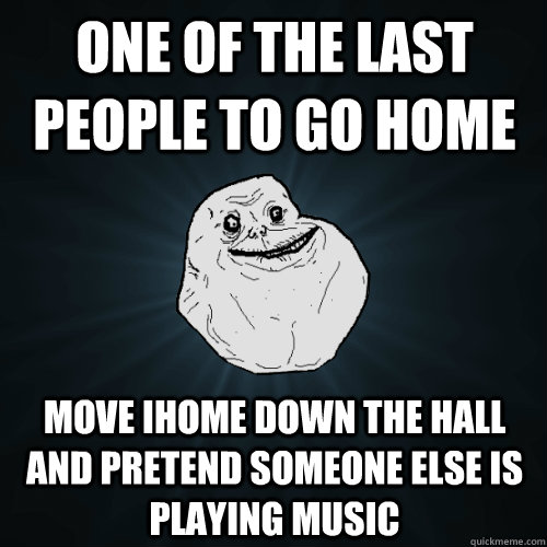 One of the last people to go home move ihome down the hall and pretend someone else is playing music  Forever Alone