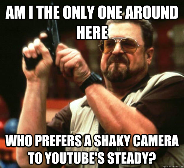 AM I THE ONLY ONE AROUND HERE WHO prefers a shaky camera to Youtube's steady? - AM I THE ONLY ONE AROUND HERE WHO prefers a shaky camera to Youtube's steady?  Am I the only one around here1