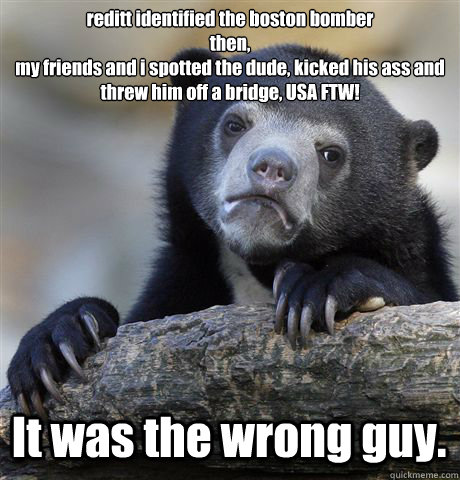 reditt identified the boston bomber
then,
my friends and i spotted the dude, kicked his ass and threw him off a bridge, USA FTW! It was the wrong guy. - reditt identified the boston bomber
then,
my friends and i spotted the dude, kicked his ass and threw him off a bridge, USA FTW! It was the wrong guy.  Confession Bear