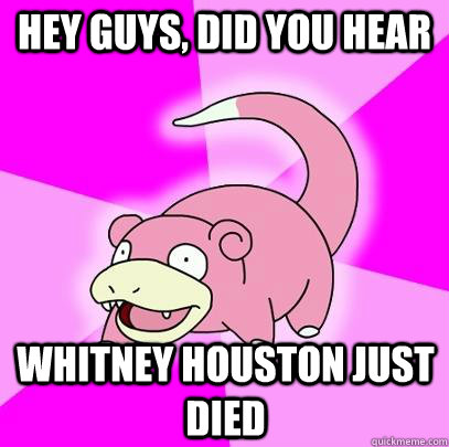 Hey guys, did you hear Whitney Houston just died  Slowpoke