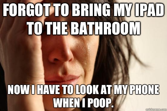 Forgot to bring my Ipad to the bathroom Now I have to look at my phone when I poop.  First World Problems