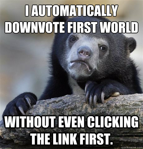 I automatically downvote First World Problems Without even clicking the link first. - I automatically downvote First World Problems Without even clicking the link first.  Misc