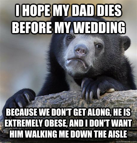 I HOPE MY DAD DIES BEFORE MY WEDDING BECAUSE WE DON'T GET ALONG, HE IS EXTREMELY OBESE, AND I DON'T WANT HIM WALKING ME DOWN THE AISLE  Confession Bear