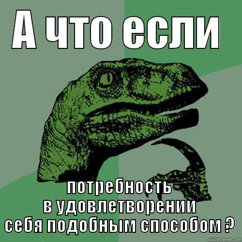 А ЧТО ЕСЛИ ПОТРЕБНОСТЬ В УДОВЛЕТВОРЕНИИ СЕБЯ ПОДОБНЫМ СПОСОБОМ ? Philosoraptor