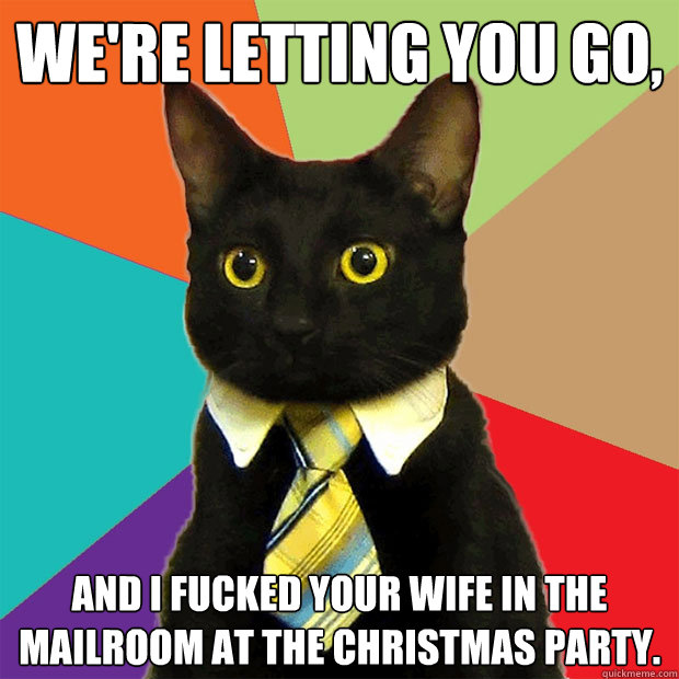 We're letting you go, and I fucked your wife in the mailroom at the Christmas party.  Business Cat