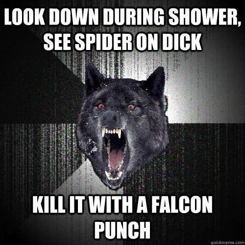 look down during shower, see spider on dick kill it with a falcon punch  Insanity Wolf