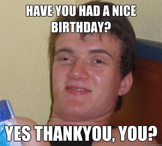 hAVE YOU HAD A NICE bIRTHDAY? Yes thankyou, you?  10 Guy