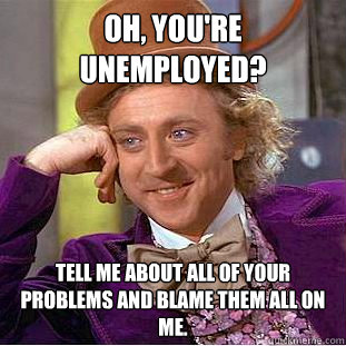 Oh, you're unemployed? Tell me about all of your problems and blame them all on me.  Creepy Wonka