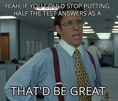 yeah, if you could stop putting half the test answers as A That'd be great  Bill Lumbergh