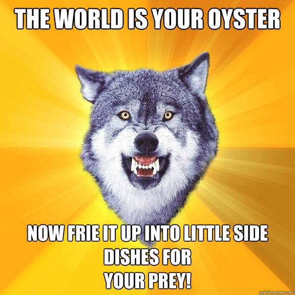 The world is your oyster NOw frie it up into little side dishes for
YOur prey!  Courage Wolf