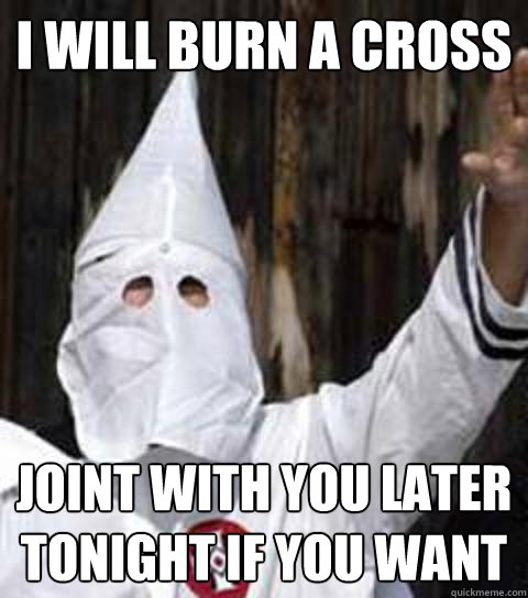 I Will burn a cross joint with you later tonight if you want - I Will burn a cross joint with you later tonight if you want  Friendly racist