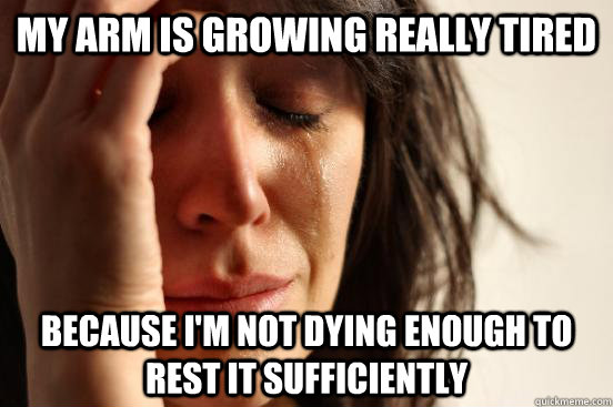 my arm is growing really tired because I'm not dying enough to rest it sufficiently  First World Problems