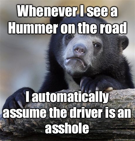 Whenever I see a Hummer on the road I automatically assume the driver is an asshole - Whenever I see a Hummer on the road I automatically assume the driver is an asshole  Confession Bear